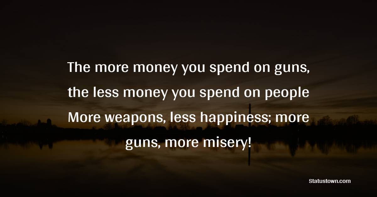 The more money you spend on guns, the less money you spend on people! More weapons, less happiness; more guns, more misery! - Anti War Quotes
