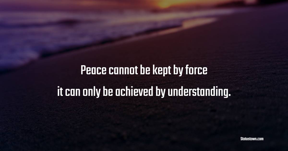 Peace cannot be kept by force; it can only be achieved by understanding. - Anti War Quotes