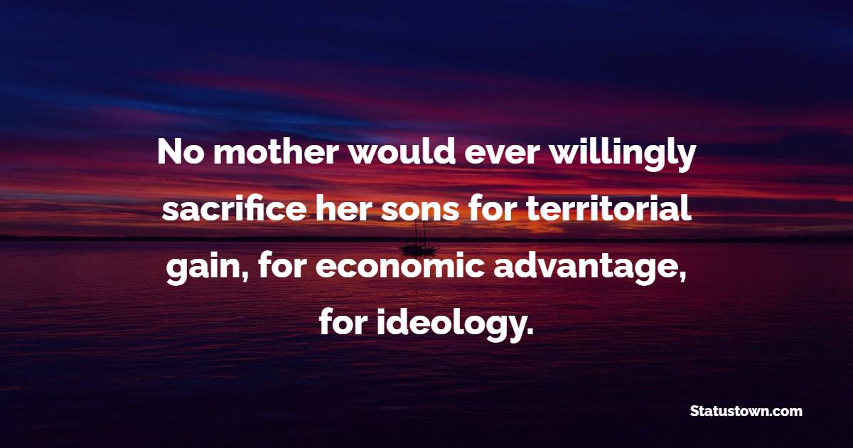 No mother would ever willingly sacrifice her sons for territorial gain, for economic advantage, for ideology. - Anti War Quotes