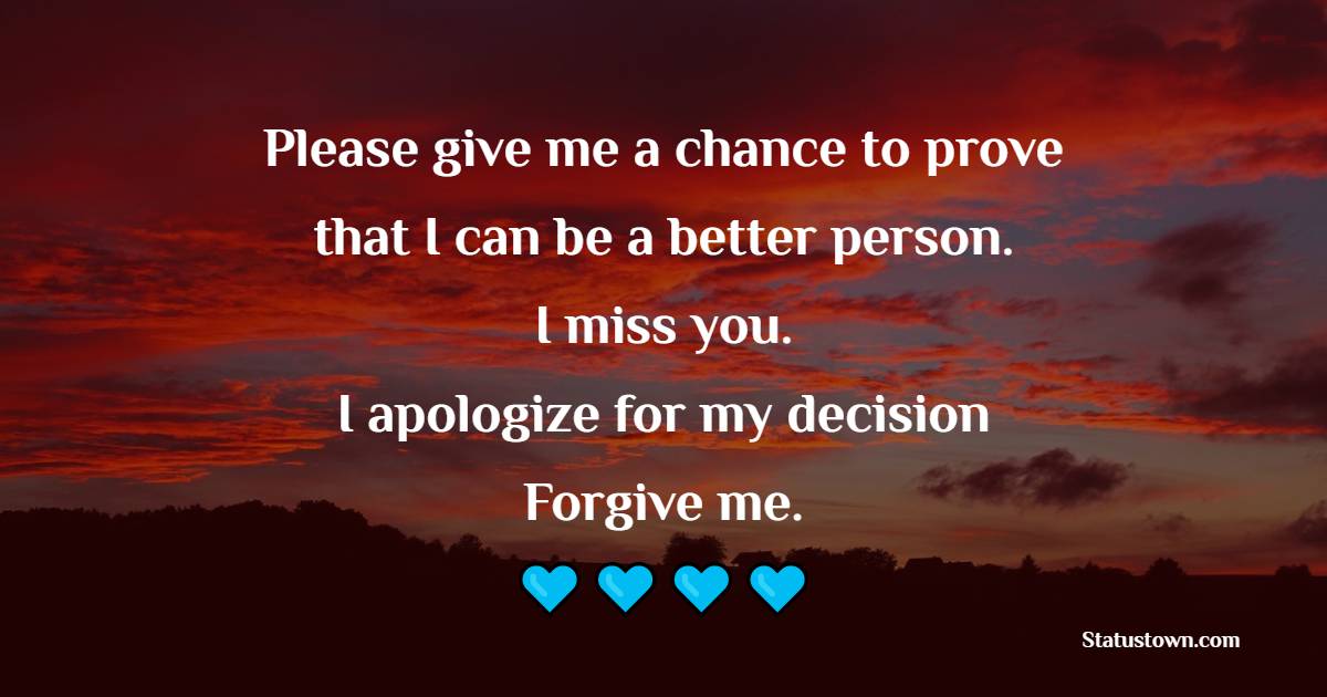 Please give me a chance to prove that I can be a better person. I miss you. I apologize for my decision. Forgive me.