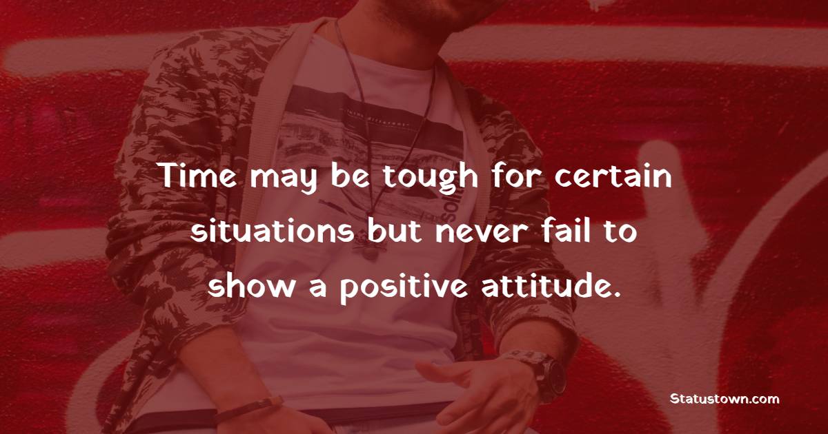 Time may be tough for certain situations but never fail to show a positive attitude.