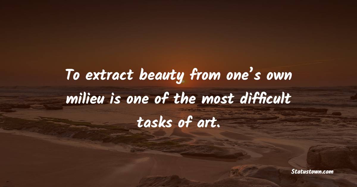 To extract beauty from one’s own milieu is one of the most difficult tasks of art.