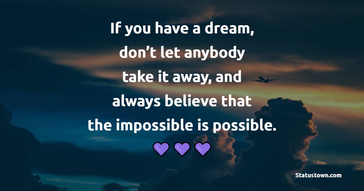 If you have a dream, don’t let anybody take it away, and always believe that the impossible is possible. - Believe Quotes