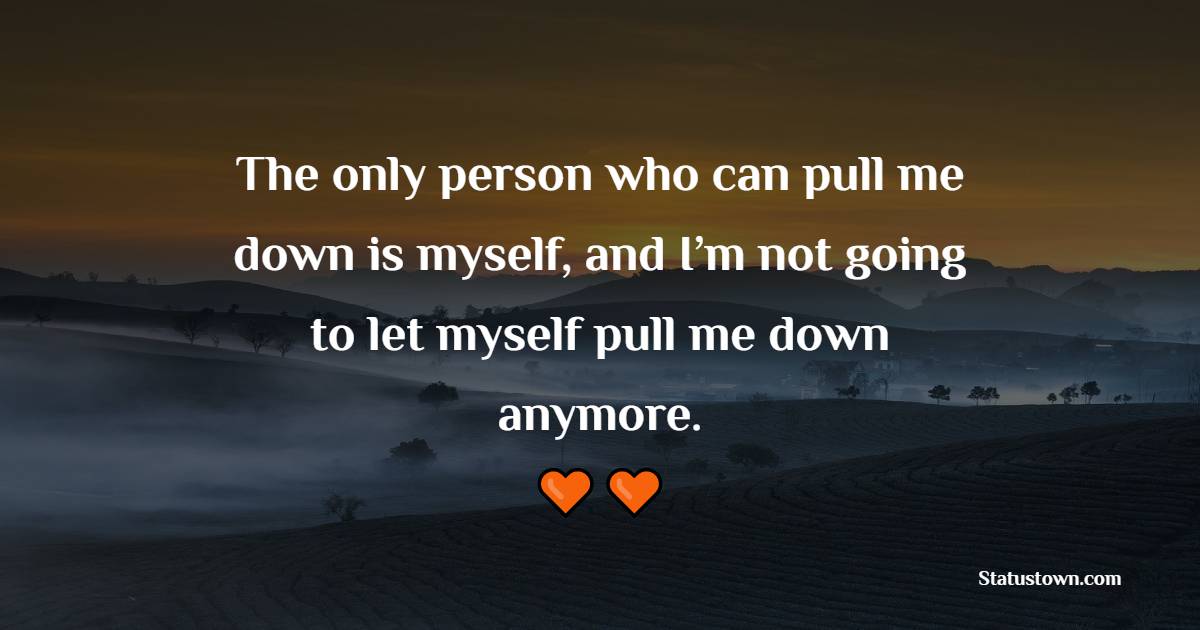 The only person who can pull me down is myself, and I’m not going to let myself pull me down anymore.