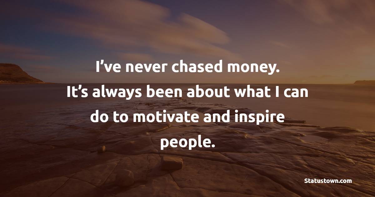 I’ve never chased money. It’s always been about what I can do to motivate and inspire people.