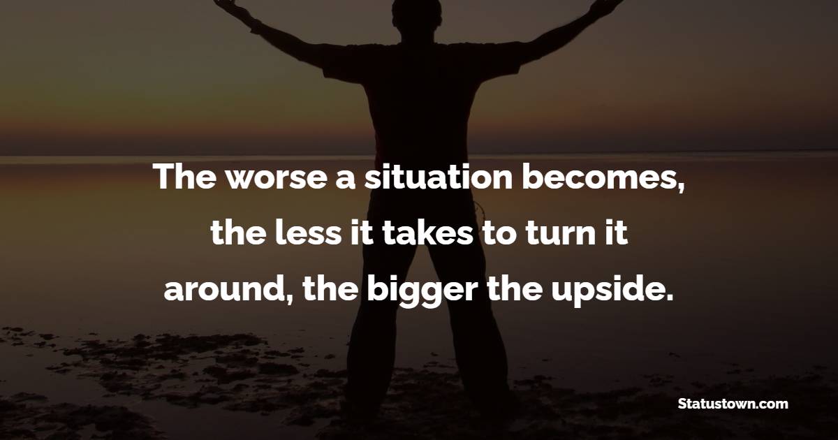 The worse a situation becomes, the less it takes to turn it around, the bigger the upside. - Billionaire Quotes 