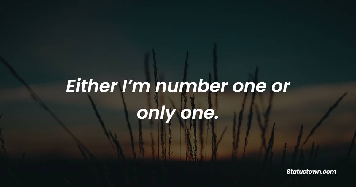 Either I’m number one or only one.