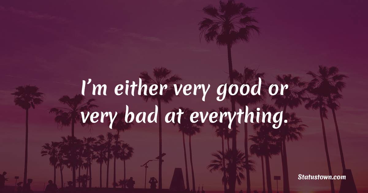 I’m either very good or very bad at everything.