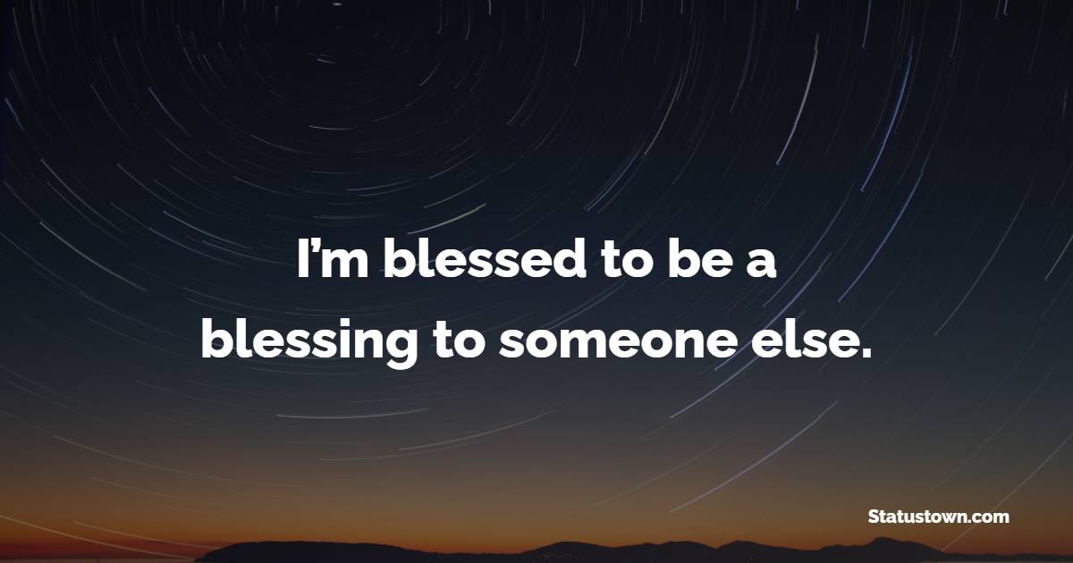 I’m blessed to be a blessing to someone else. - Blessing Quotes 