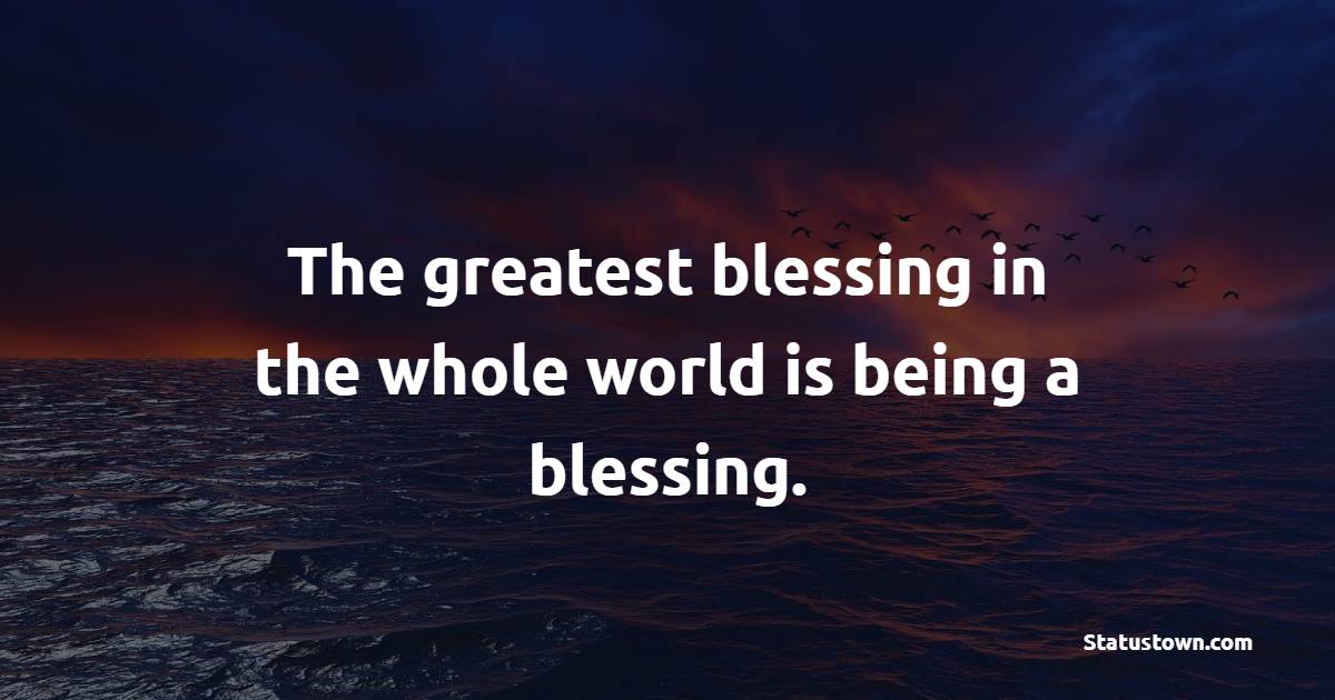 The greatest blessing in the whole world is being a blessing.