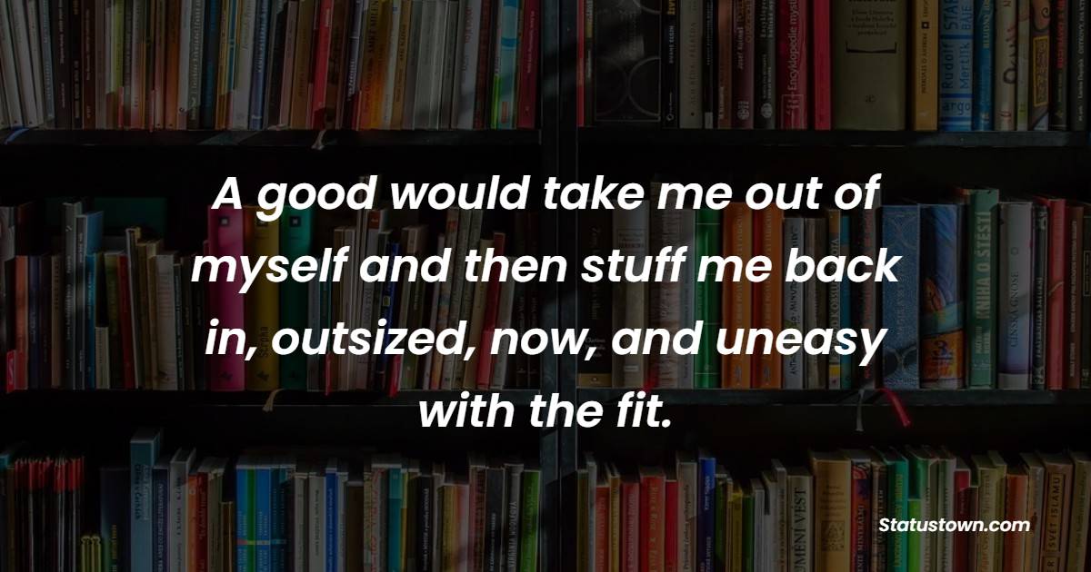 A good would take me out of myself and then stuff me back in, outsized, now, and uneasy with the fit. - Book Quotes