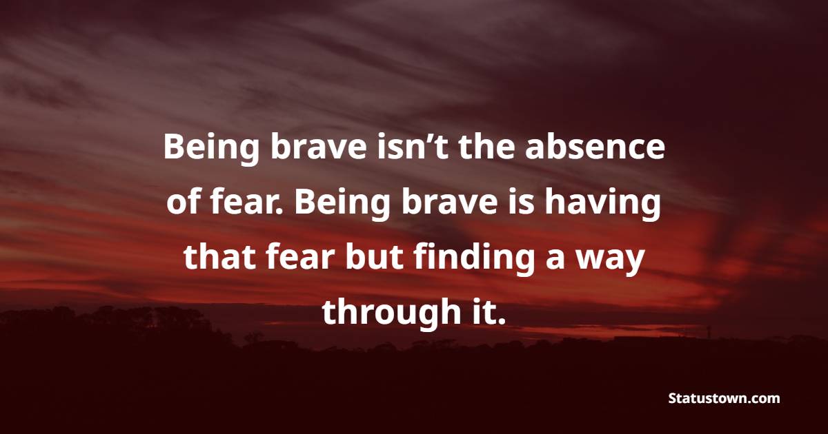 Being brave isn’t the absence of fear. Being brave is having that fear but finding a way through it. - Bravery Quotes