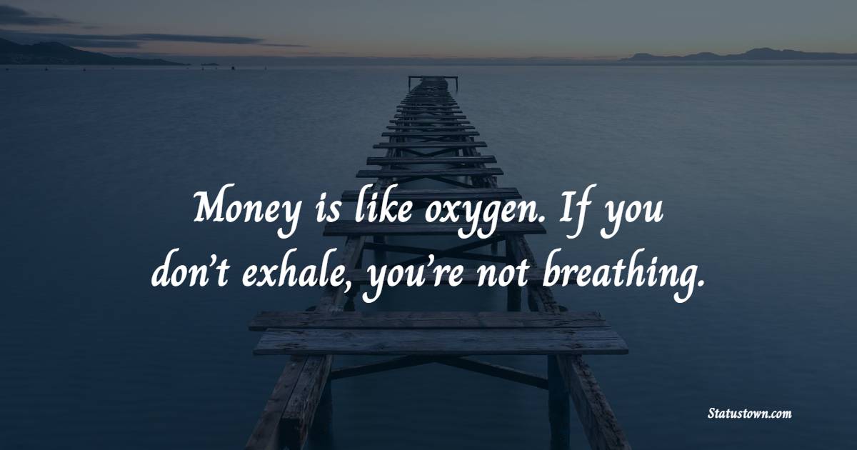 Money is like oxygen. If you don’t exhale, you’re not breathing.