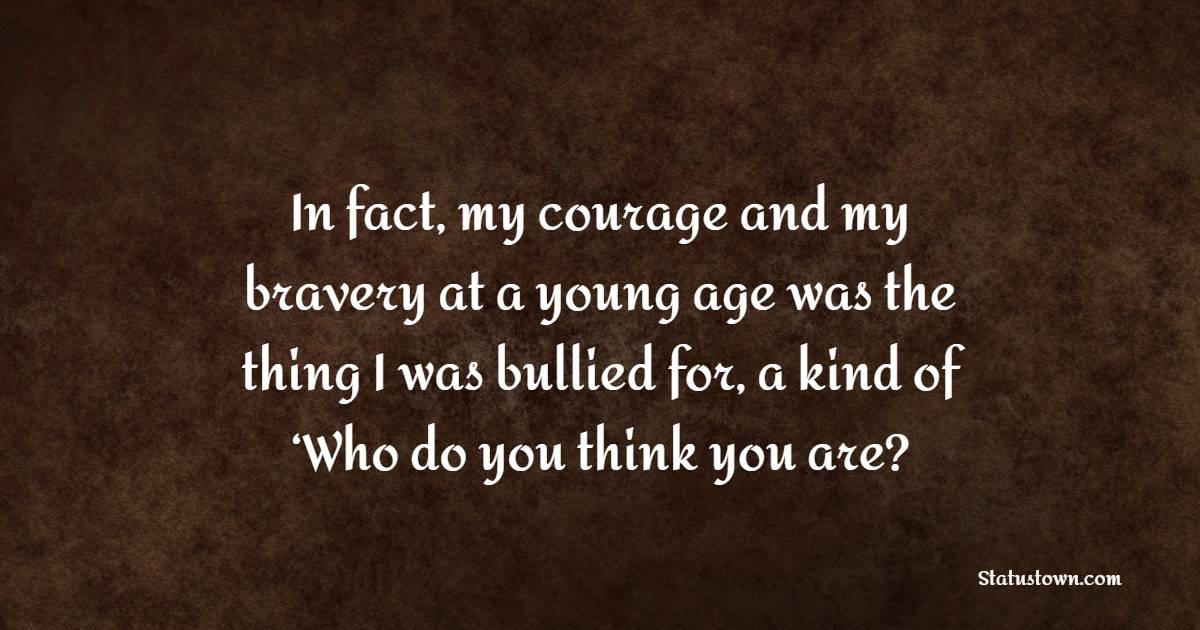 In fact, my courage and my bravery at a young age was the thing I was bullied for, a kind of ‘Who do you think you are?