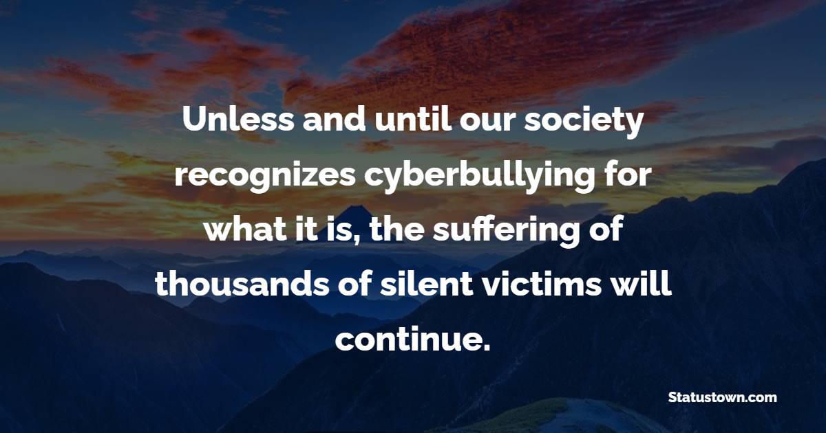 Unless and until our society recognizes cyberbullying for what it is, the suffering of thousands of silent victims will continue.
