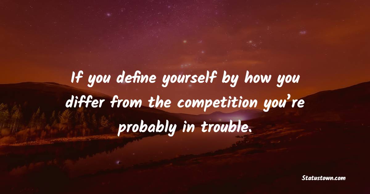 If you define yourself by how you differ from the competition, you’re probably in trouble. - Business Quotes