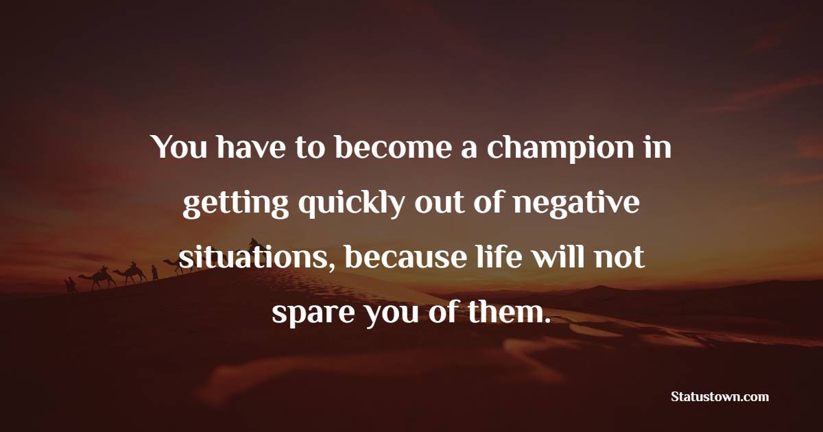 You have to become a champion in getting quickly out of negative situations, because life will not spare you of them.