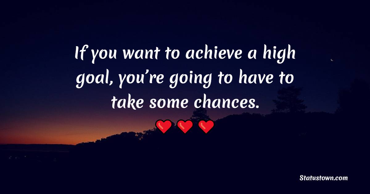 If you want to achieve a high goal, you’re going to have to take some chances.