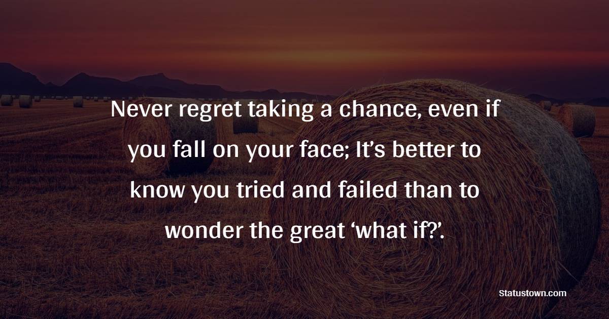 Never regret taking a chance, even if you fall on your face; It’s better to know you tried and failed than to wonder the great ‘what if?’.