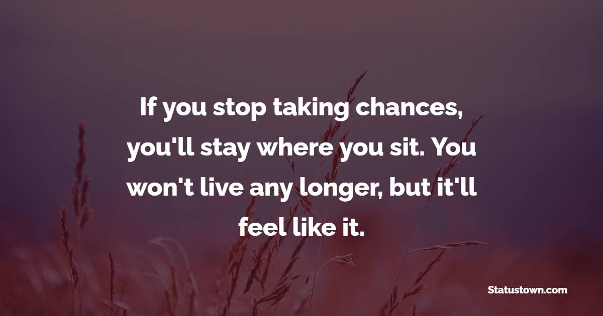 If you stop taking chances, you'll stay where you sit. You won't live any longer, but it'll feel like it.