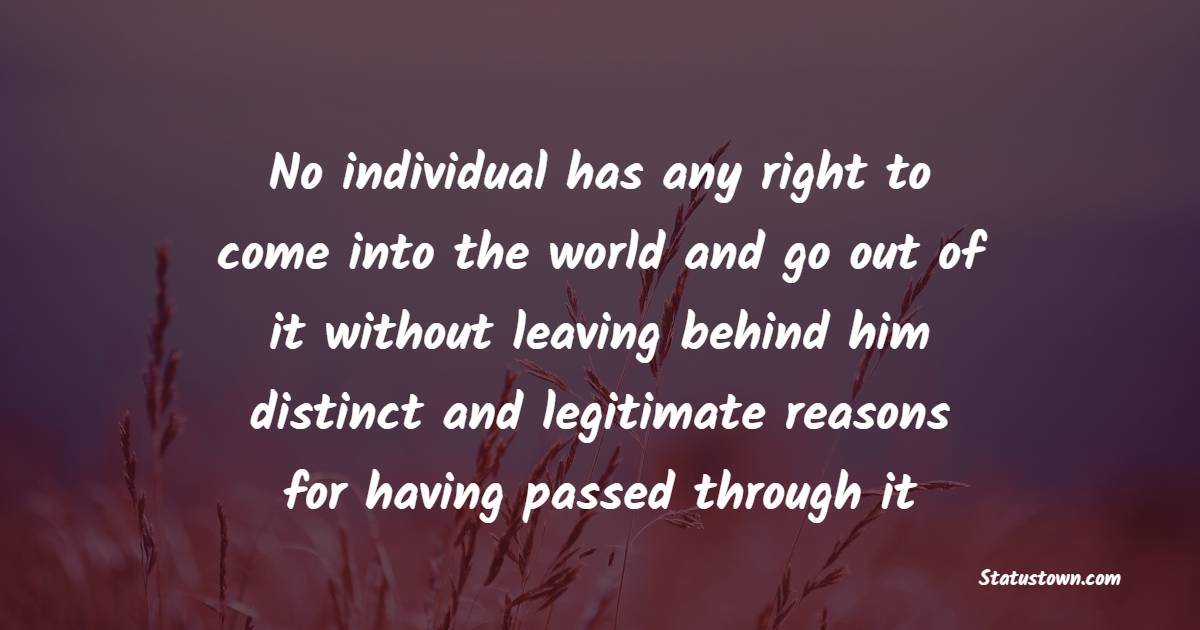 No individual has any right to come into the world and go out of it without leaving behind him distinct and legitimate reasons for having passed through it