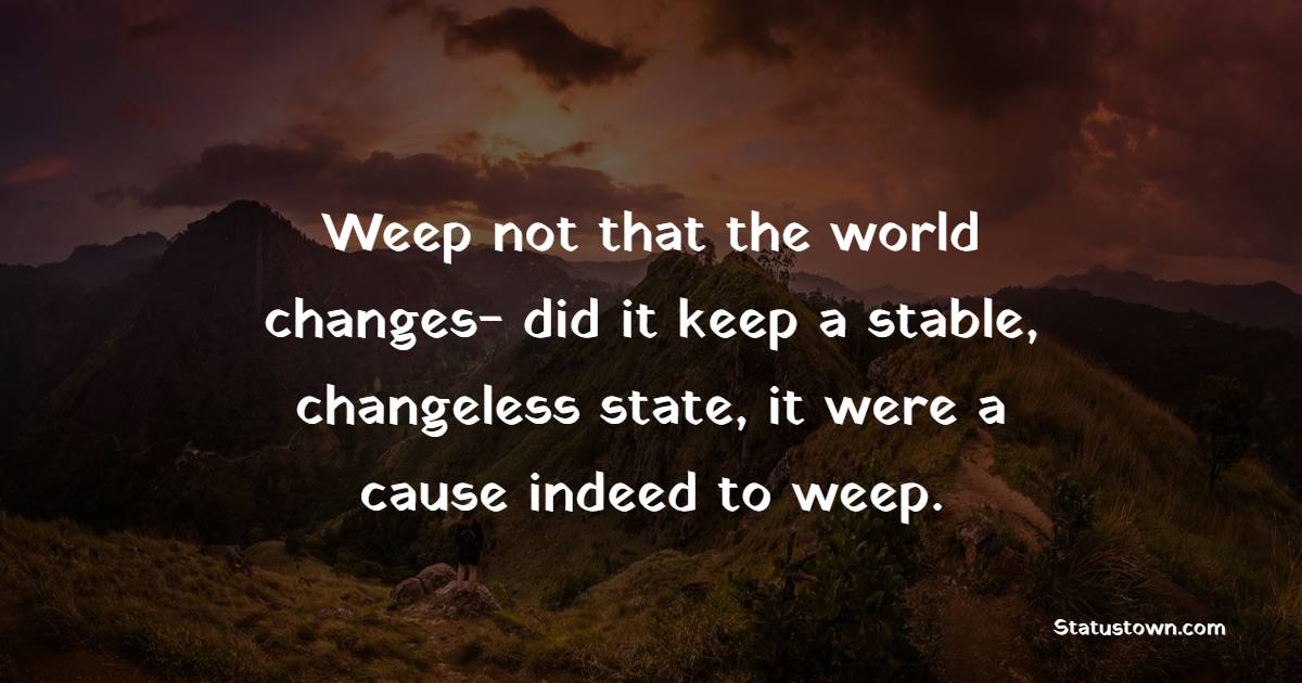 Weep not that the world changes- did it keep a stable, changeless state, it were a cause indeed to weep.