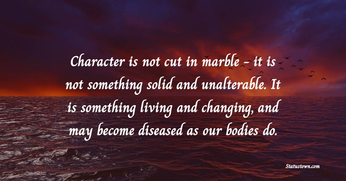 Character is not cut in marble - it is not something solid and unalterable. It is something living and changing, and may become diseased as our bodies do. - Character Quotes