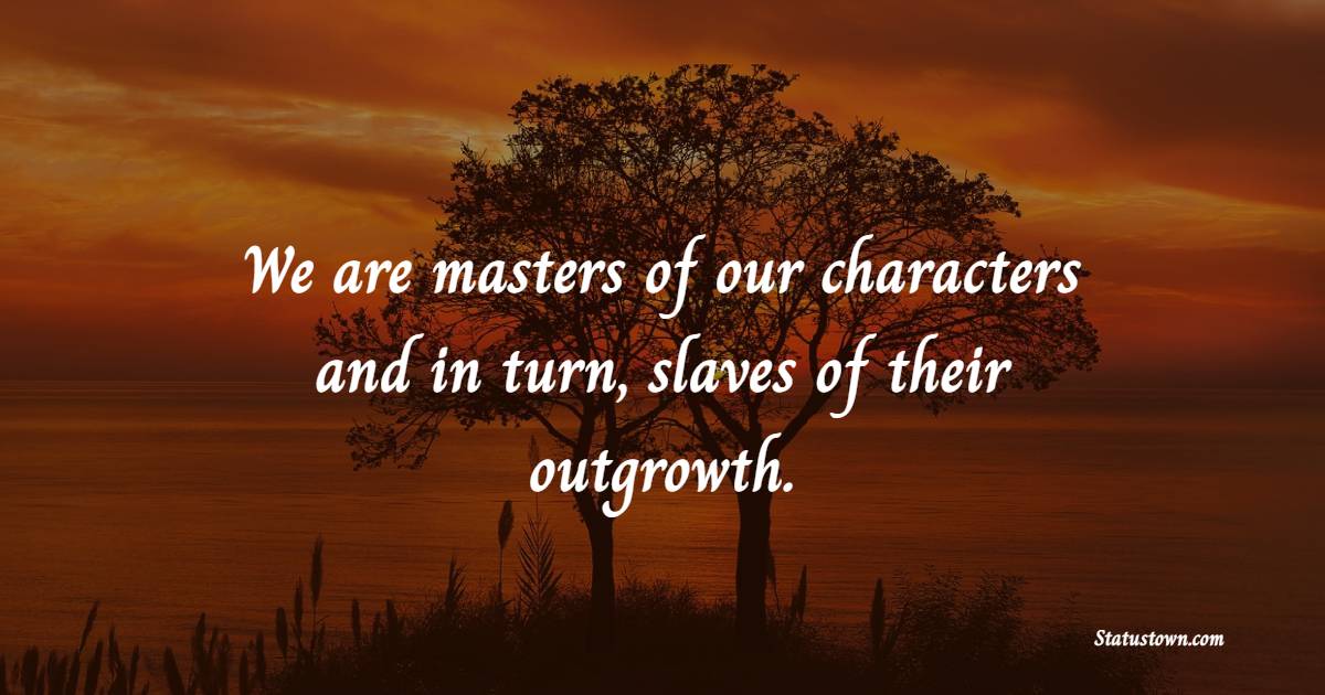 We are masters of our characters and in turn, slaves of their outgrowth.
