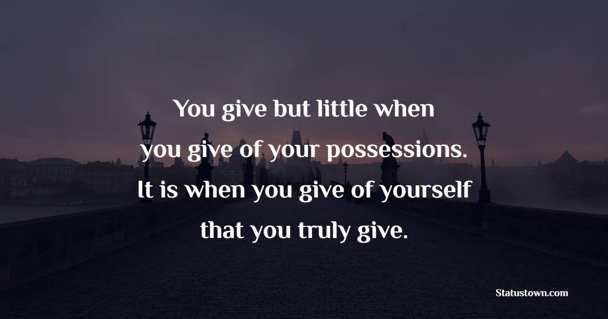 You give but little when you give of your possessions.  It is when you give of yourself that you truly give.
