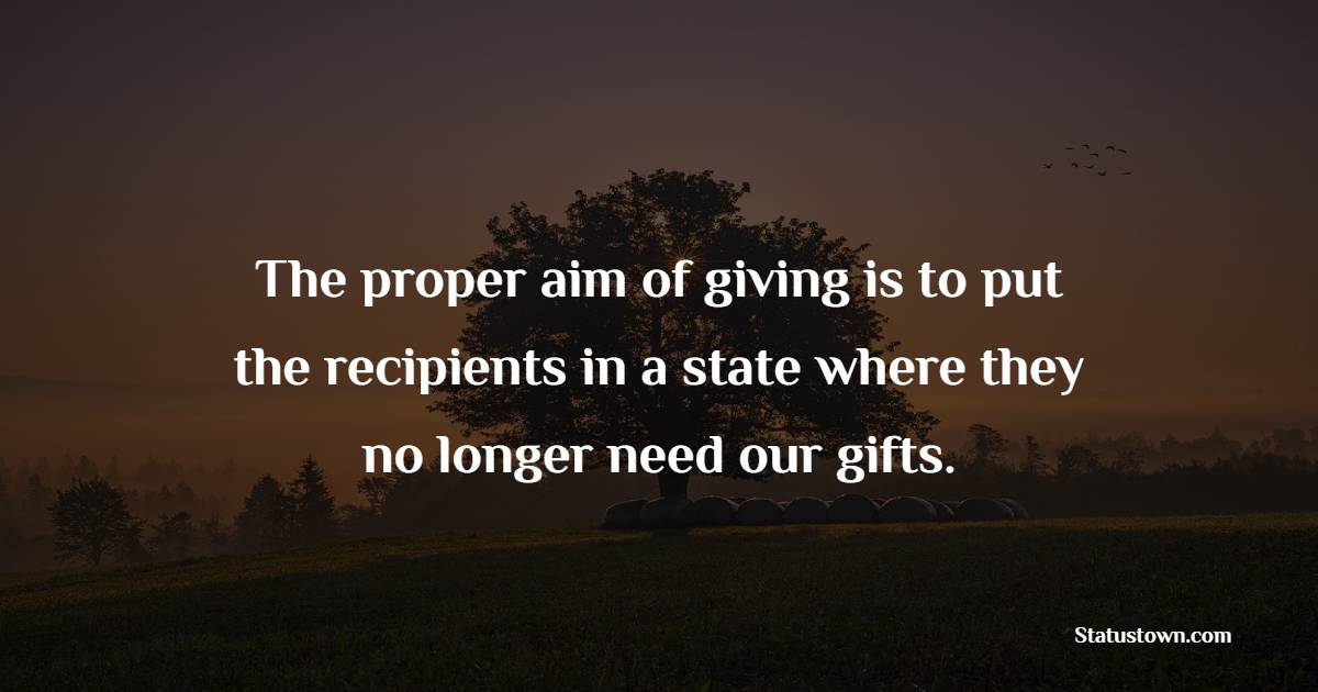 The proper aim of giving is to put the recipients in a state where they no longer need our gifts.