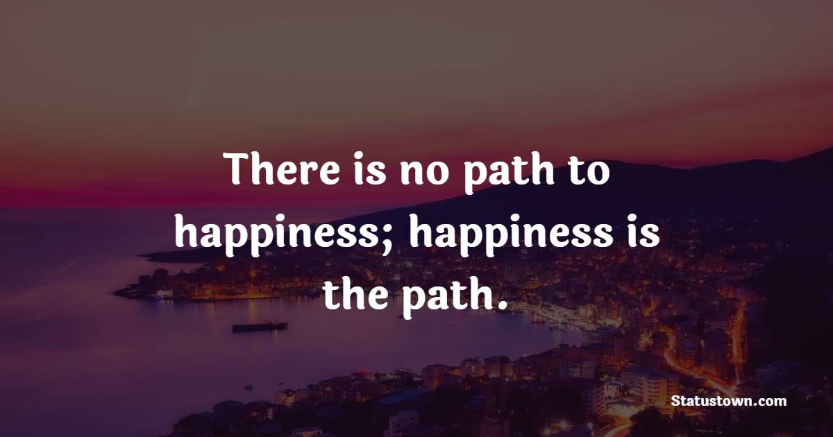 There is no path to happiness; happiness is the path. - Cheerful Quotes