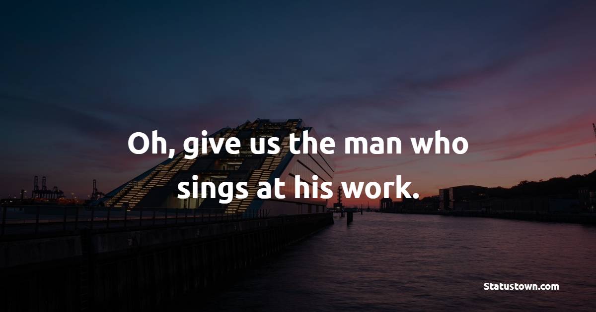Oh Give Us The Man Who Sings At His Work Cheerful Quotes