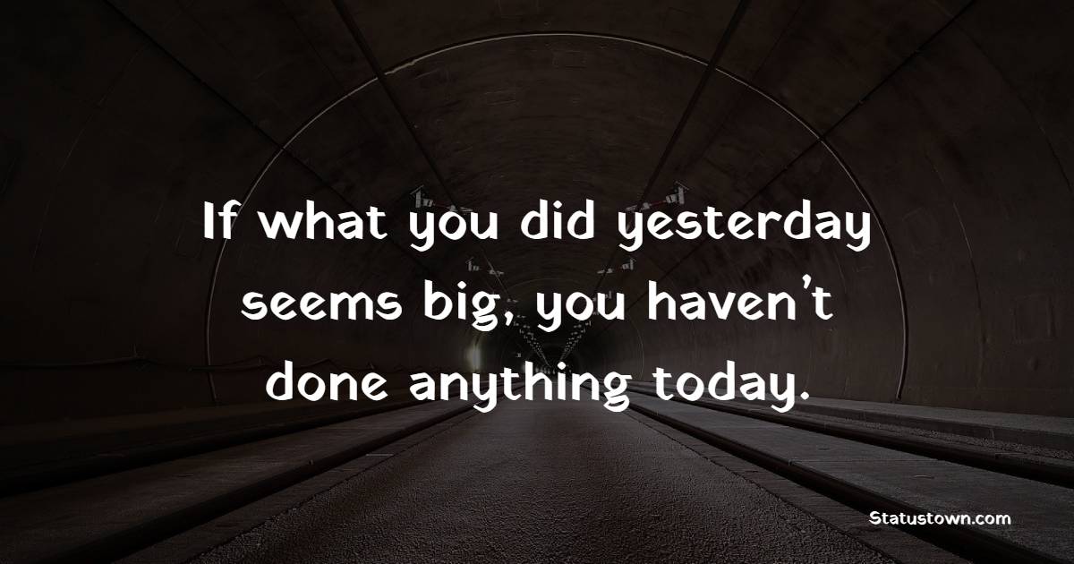 If what you did yesterday seems big, you haven’t done anything today.
