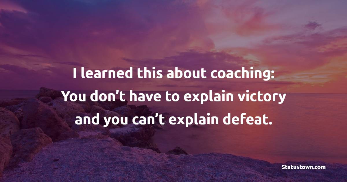 I learned this about coaching: You don’t have to explain victory and you can’t explain defeat.