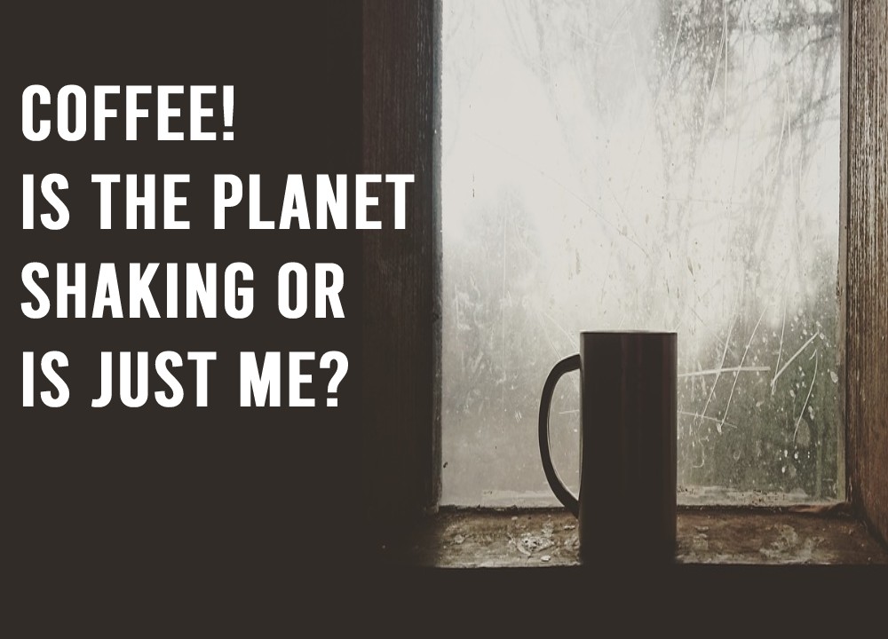 Coffee! Is the planet shaking or is just me?