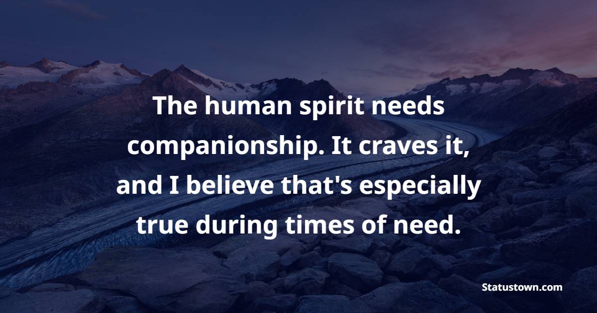 The human spirit needs companionship. It craves it, and I believe that's especially true during times of need.