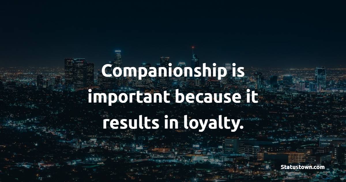Companionship is important because it results in loyalty.