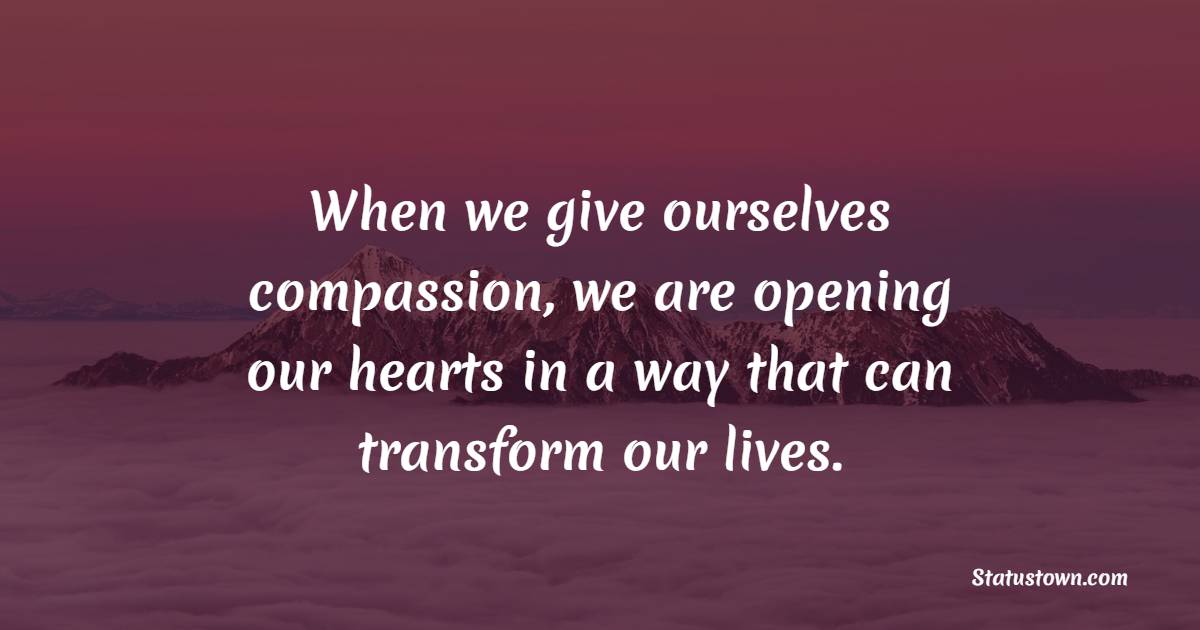 When we give ourselves compassion, we are opening our hearts in a way that can transform our lives.