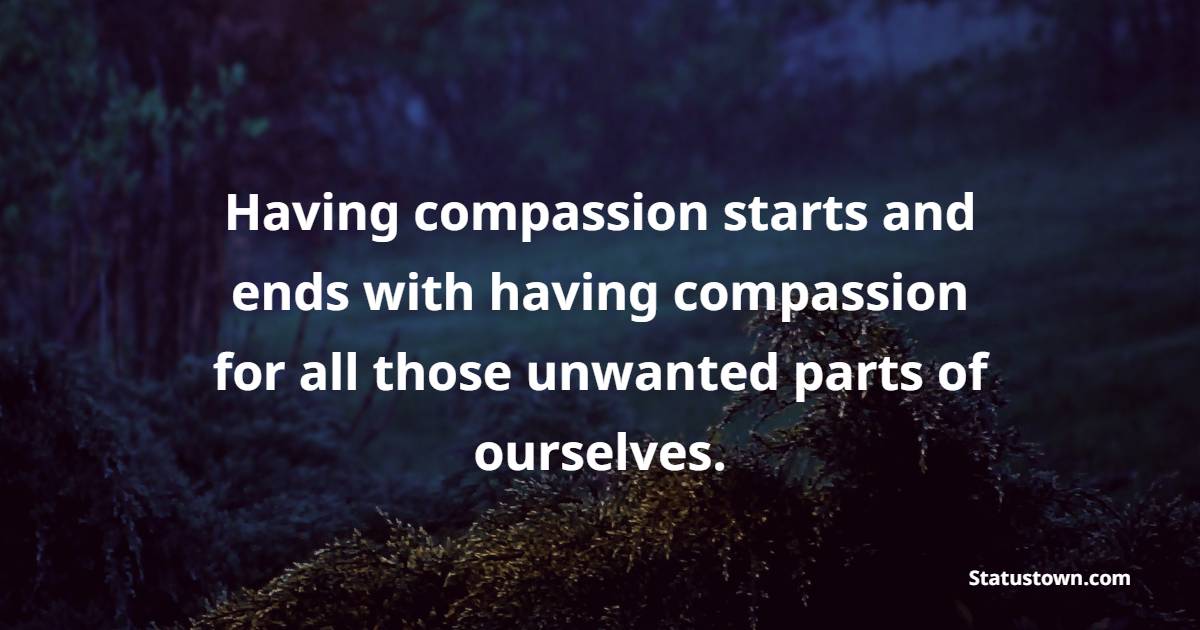Having compassion starts and ends with having compassion for all those unwanted parts of ourselves. - Compassion Quotes