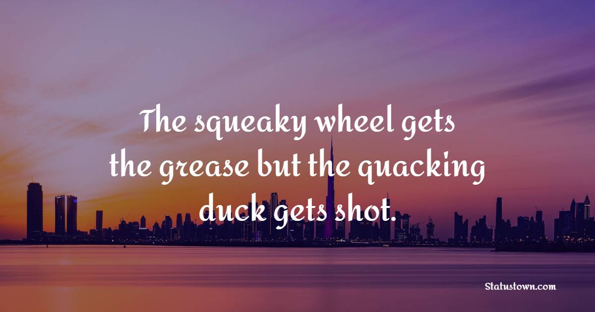 The squeaky wheel gets the grease but the quacking duck gets shot.