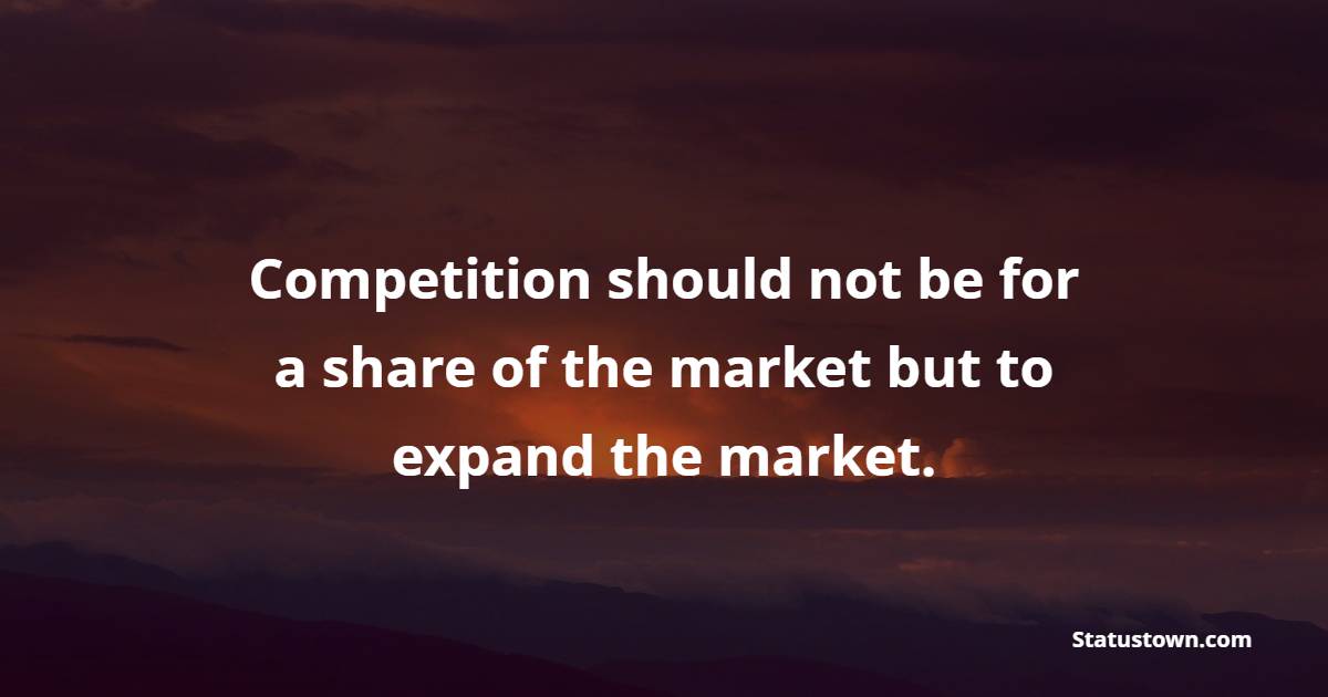 Competition should not be for a share of the market but to expand the market. - Competition Quotes