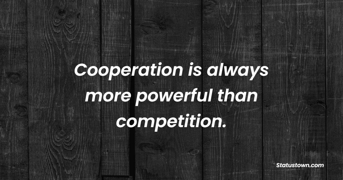 Cooperation is always more powerful than competition.