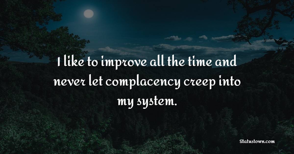 I like to improve all the time and never let complacency creep into my system.