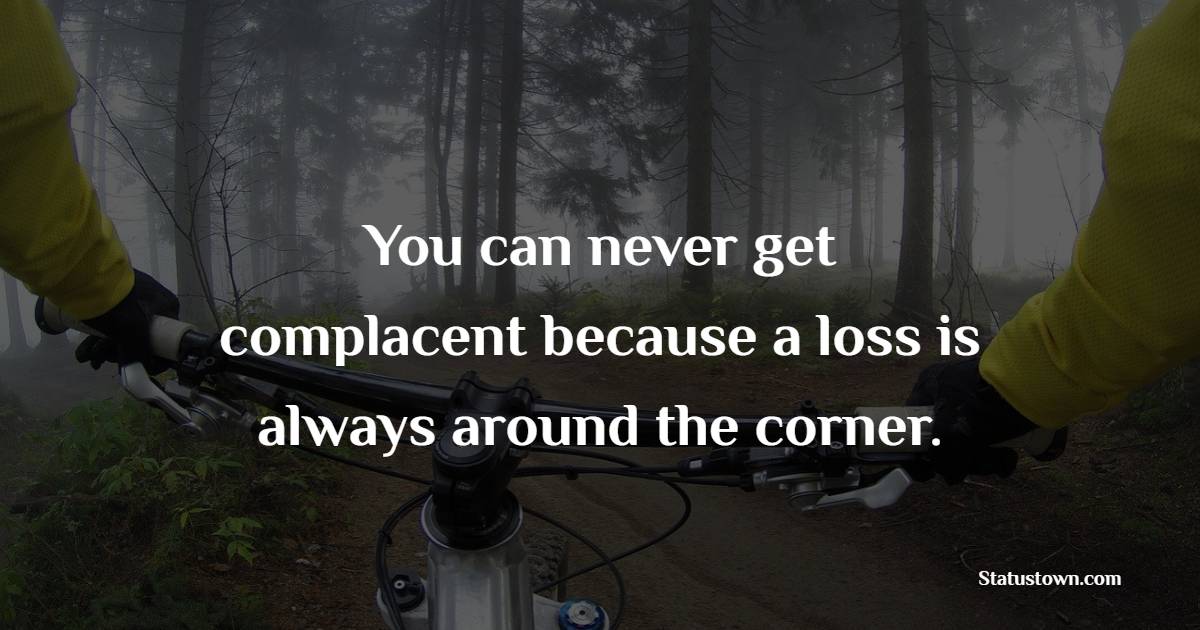You can never get complacent because a loss is always around the corner. - Complacency Quotes