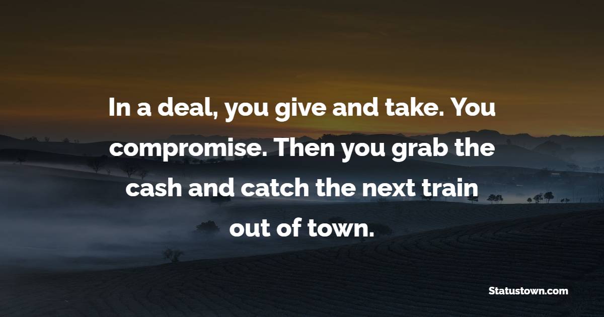 In a deal, you give and take. You compromise. Then you grab the cash and catch the next train out of town.