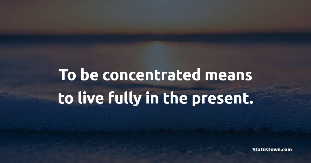 To be concentrated means to live fully in the present.