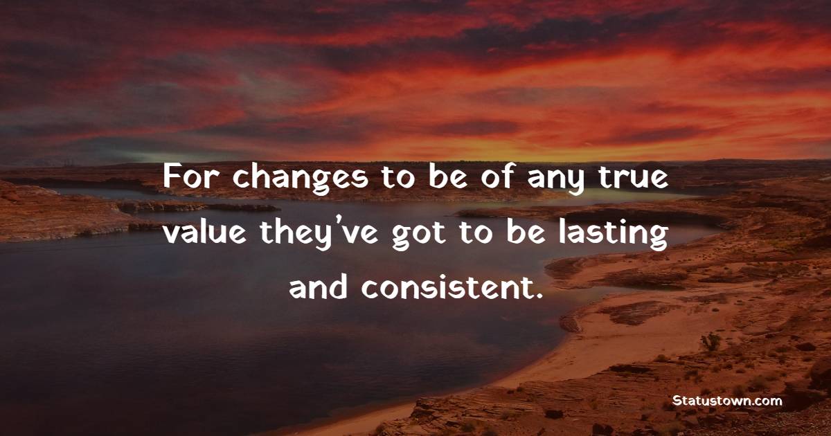 For changes to be of any true value, they’ve got to be lasting and consistent.