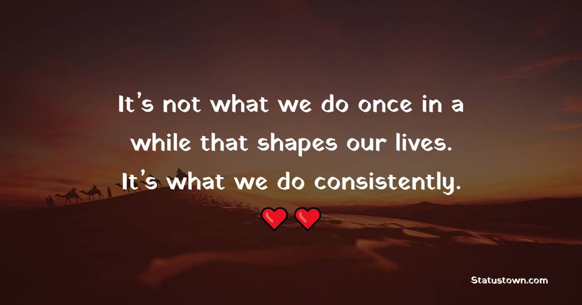 It’s not what we do once in a while that shapes our lives. It’s what we do consistently.