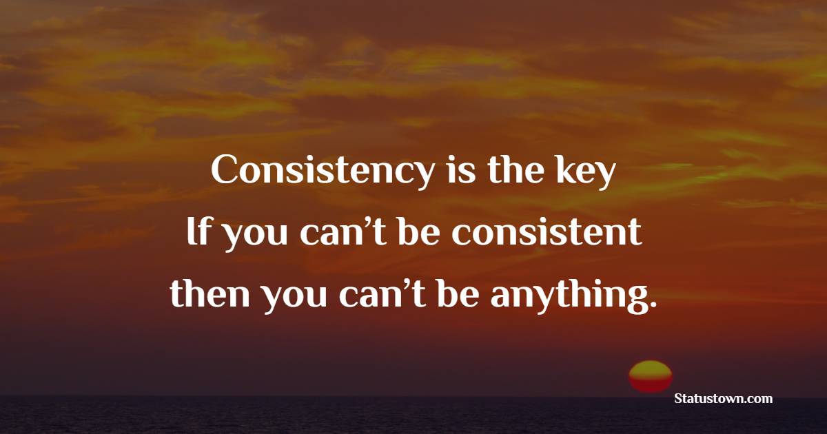 Consistency is the key! If you can’t be consistent, then you can’t be anything.