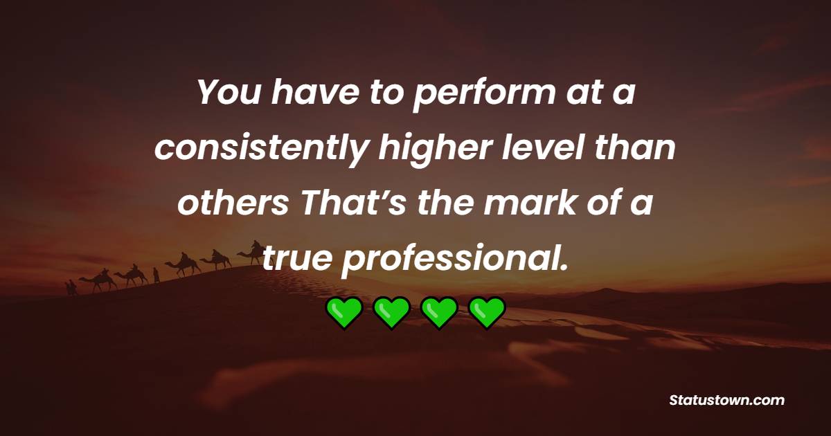 You have to perform at a consistently higher level than others. That’s the mark of a true professional.